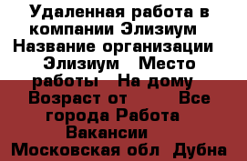 Удаленная работа в компании Элизиум › Название организации ­ Элизиум › Место работы ­ На дому › Возраст от ­ 16 - Все города Работа » Вакансии   . Московская обл.,Дубна г.